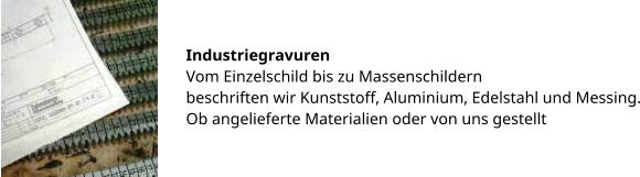 Industriegravuren Vom Einzelschild bis zu Massenschildern beschriften wir Kunststoff, Aluminium, Edelstahl und Messing. Ob angelieferte Materialien oder von uns gestellt